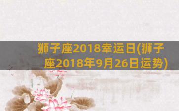 狮子座2018幸运日(狮子座2018年9月26日运势)