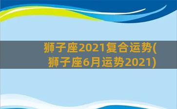 狮子座2021复合运势(狮子座6月运势2021)