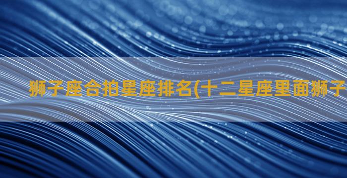 狮子座合拍星座排名(十二星座里面狮子座排第几)