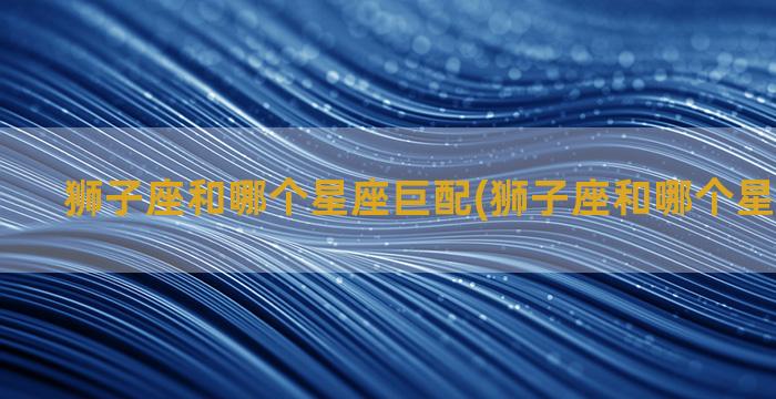 狮子座和哪个星座巨配(狮子座和哪个星座最匹配)