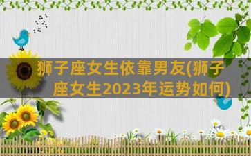 狮子座女生依靠男友(狮子座女生2023年运势如何)