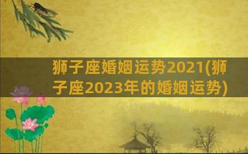 狮子座婚姻运势2021(狮子座2023年的婚姻运势)