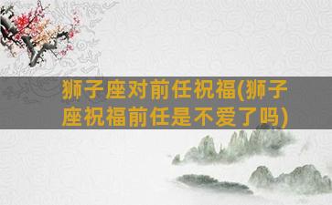 狮子座对前任祝福(狮子座祝福前任是不爱了吗)