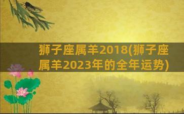 狮子座属羊2018(狮子座属羊2023年的全年运势)