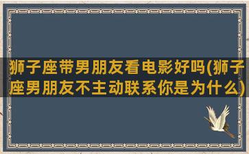 狮子座带男朋友看电影好吗(狮子座男朋友不主动联系你是为什么)