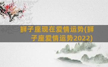 狮子座现在爱情运势(狮子座爱情运势2022)