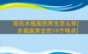 现在水瓶座的男生怎么样(水瓶座男生的10个特点)