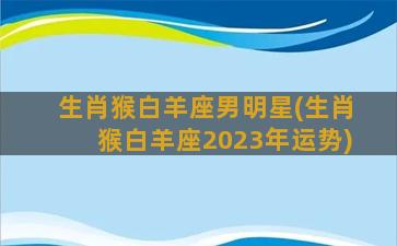 生肖猴白羊座男明星(生肖猴白羊座2023年运势)