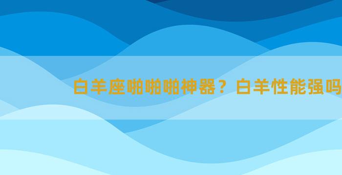 白羊座啪啪啪神器？白羊性能强吗