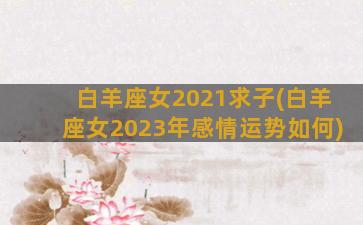 白羊座女2021求子(白羊座女2023年感情运势如何)