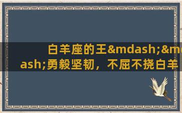 白羊座的王——勇毅坚韧，不屈不挠白羊座的王以其勇猛、不屈不挠的气质而闻名于世。他们通常具有非常强烈、积极的个性和追求卓越的精神，对于自己所认定的目标会毫不犹豫地