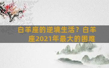 白羊座的逆境生活？白羊座2021年最大的困难