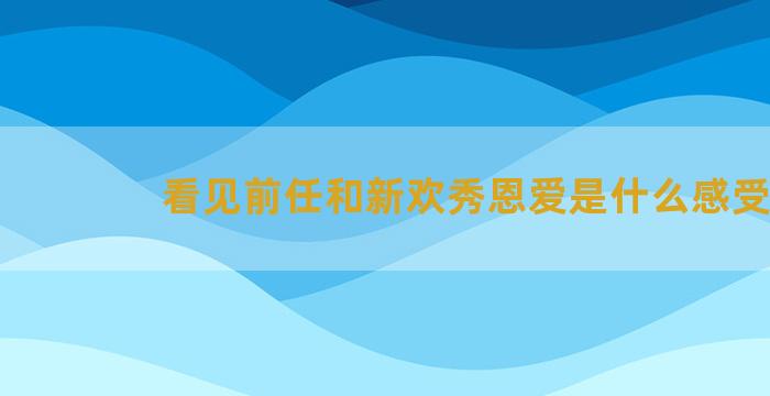 看见前任和新欢秀恩爱是什么感受