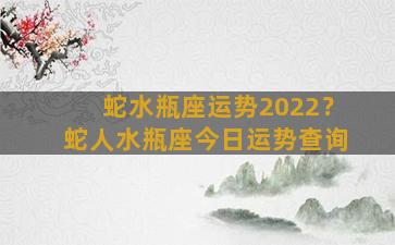 蛇水瓶座运势2022？蛇人水瓶座今日运势查询