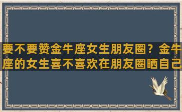 要不要赞金牛座女生朋友圈？金牛座的女生喜不喜欢在朋友圈晒自己的另一半