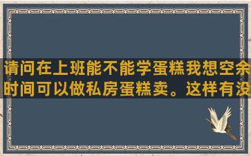 请问在上班能不能学蛋糕我想空余时间可以做私房蛋糕卖。这样有没有地方可以学