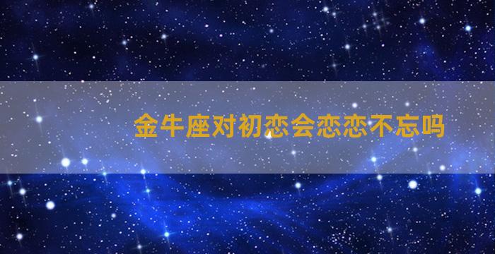 金牛座对初恋会恋恋不忘吗