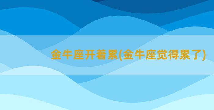 金牛座开着累(金牛座觉得累了)