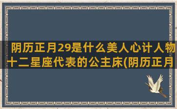 阴历正月29是什么美人心计人物十二星座代表的公主床(阴历正月29是什么时候)